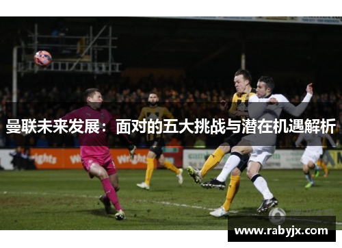 曼联未来发展：面对的五大挑战与潜在机遇解析
