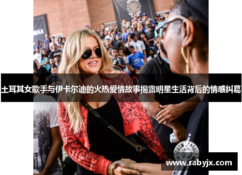 土耳其女歌手与伊卡尔迪的火热爱情故事揭露明星生活背后的情感纠葛