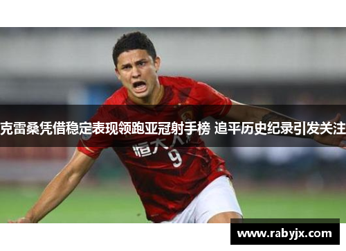 克雷桑凭借稳定表现领跑亚冠射手榜 追平历史纪录引发关注