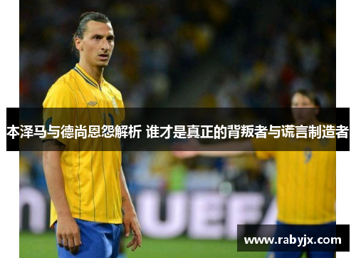 本泽马与德尚恩怨解析 谁才是真正的背叛者与谎言制造者