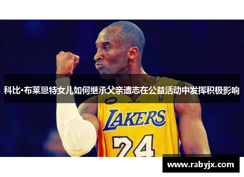 科比·布莱恩特女儿如何继承父亲遗志在公益活动中发挥积极影响